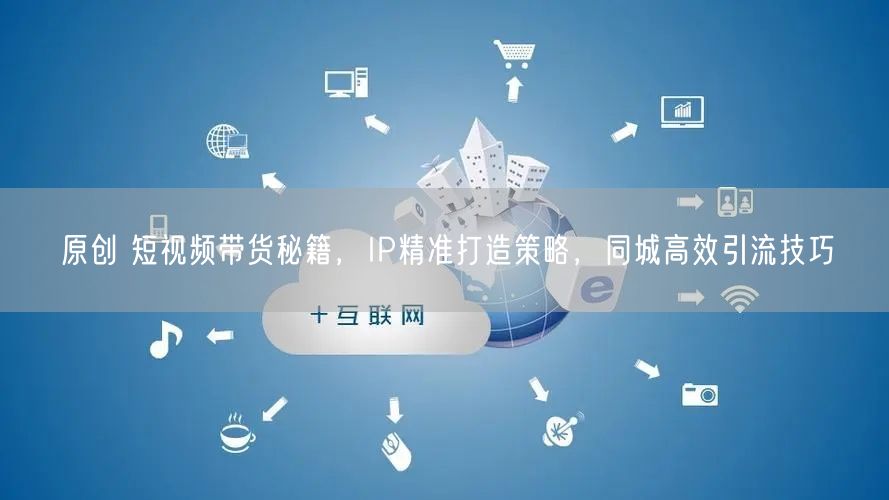 原创 短视频带货秘籍,IP精准打造策略,同城高效引流技巧