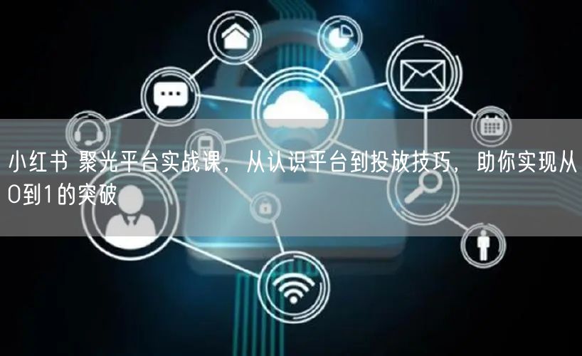 小红书 聚光平台实战课,从认识平台到投放技巧,助你实现从0到1的突破