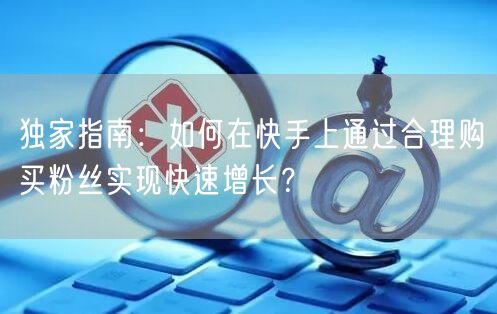 独家指南:如何在快手上通过合理购买粉丝实现快速增长?