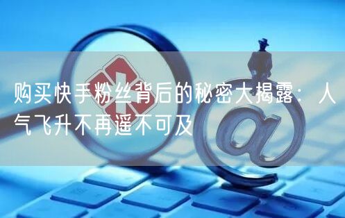 购买快手粉丝背后的秘密大揭露:人气飞升不再遥不可及