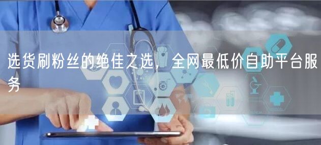 选货刷粉丝的绝佳之选,全网最低价自助平台服务