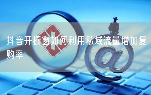 抖音开橱窗如何利用私域流量增加复购率