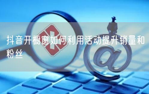 抖音开橱窗如何利用活动提升销量和粉丝