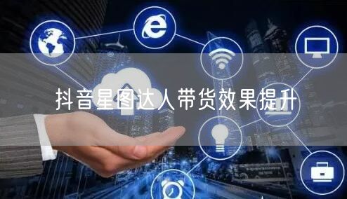 抖音星图达人带货效果提升